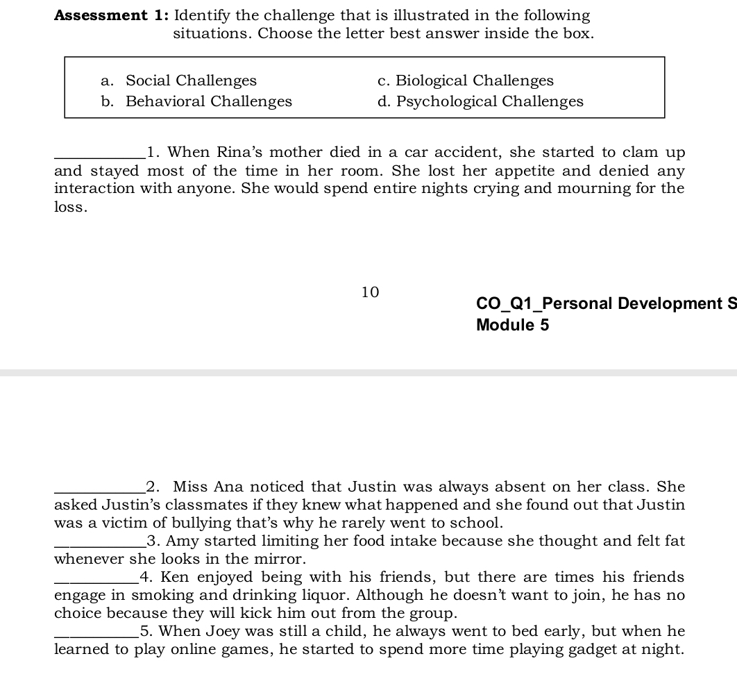 Assessment 1: Identify the challenge that is illustrated in the following
situations. Choose the letter best answer inside the box.
a. Social Challenges c. Biological Challenges
b. Behavioral Challenges d. Psychological Challenges
_1. When Rina's mother died in a car accident, she started to clam up
and stayed most of the time in her room. She lost her appetite and denied any
interaction with anyone. She would spend entire nights crying and mourning for the
loss.
10
CO_Q1_Personal Development S
Module 5
_2. Miss Ana noticed that Justin was always absent on her class. She
asked Justin’s classmates if they knew what happened and she found out that Justin
was a victim of bullying that’s why he rarely went to school.
_3. Amy started limiting her food intake because she thought and felt fat
whenever she looks in the mirror.
_4. Ken enjoyed being with his friends, but there are times his friends
engage in smoking and drinking liquor. Although he doesn’t want to join, he has no
choice because they will kick him out from the group.
_5. When Joey was still a child, he always went to bed early, but when he
learned to play online games, he started to spend more time playing gadget at night.