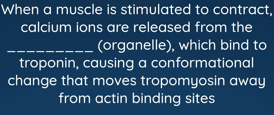 When a muscle is stimulated to contract, 
calcium ions are released from the 
_(organelle), which bind to 
troponin, causing a conformational 
change that moves tropomyosin away 
from actin binding sites