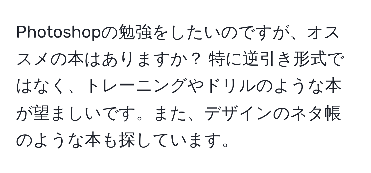 Photoshopの勉強をしたいのですが、オススメの本はありますか？ 特に逆引き形式ではなく、トレーニングやドリルのような本が望ましいです。また、デザインのネタ帳のような本も探しています。