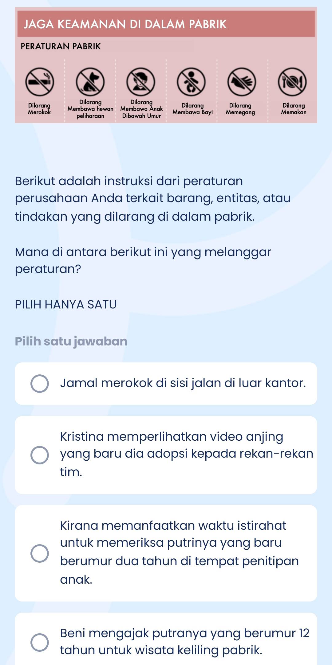 JAGA KEAMANAN DI DALAM PABRIK
PERATURAN PABRIK
Dilarang Dilarang Dilarang Dilarang Dilarang
Dilarang Membawa hewan Membawa Anak Membawa Bayi Memegang Memakan
Merokok peliharaan
Berikut adalah instruksi dari peraturan
perusahaan Anda terkait barang, entitas, atau
tindakan yang dilarang di dalam pabrik.
Mana di antara berikut ini yang melanggar
peraturan?
PILIH HANYA SATU
Pilih satu jawaban
Jamal merokok di sisi jalan di luar kantor.
Kristina memperlihatkan video anjing
yang baru dia adopsi kepada rekan-rekan
tim.
Kirana memanfaatkan waktu istirahat
untuk memeriksa putrinya yang baru
berumur dua tahun di tempat penitipan
anak.
Beni mengajak putranya yang berumur 12
tahun untuk wisata keliling pabrik.