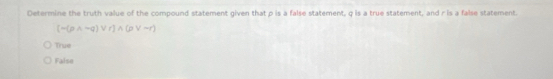 Oetermine the truth value of the compound statement given that p is a false statement, q is a true statement, and r is a false statement.
[-(pwedge -q)vee r]wedge (pvee -r)
True
False