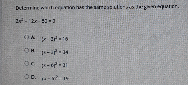 Determine which equation has the same solutions as the given equation..
2x^2-12x-50=0
A. (x-3)^2=16
B. (x-3)^2=34
C. (x-6)^2=31
D. (x-6)^2=19