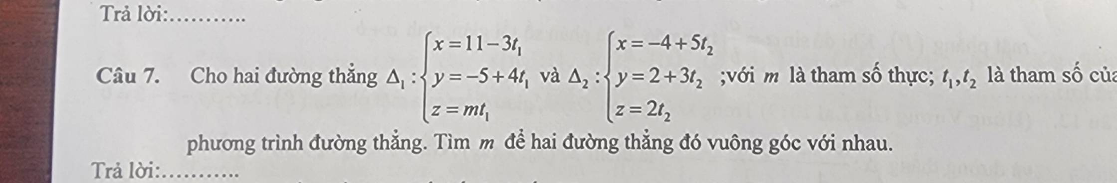 Trả lời:_
Câu 7. Cho hai đường thẳng △ _1:beginarrayl x=11-3t_1 y=-5+4t_1 z=mt_1endarray. và △ _2:beginarrayl x=-4+5t_2 y=2+3t_2 z=2t_2endarray.;với m là tham số thực; t_1, t_2 là tham số của
phương trình đường thẳng. Tìm m để hai đường thẳng đó vuông góc với nhau.
Trả lời:_