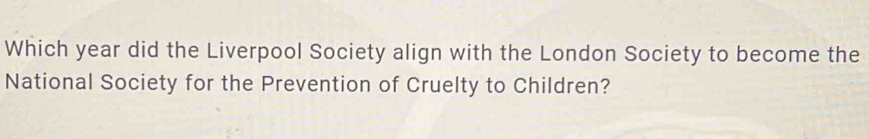 Which year did the Liverpool Society align with the London Society to become the 
National Society for the Prevention of Cruelty to Children?