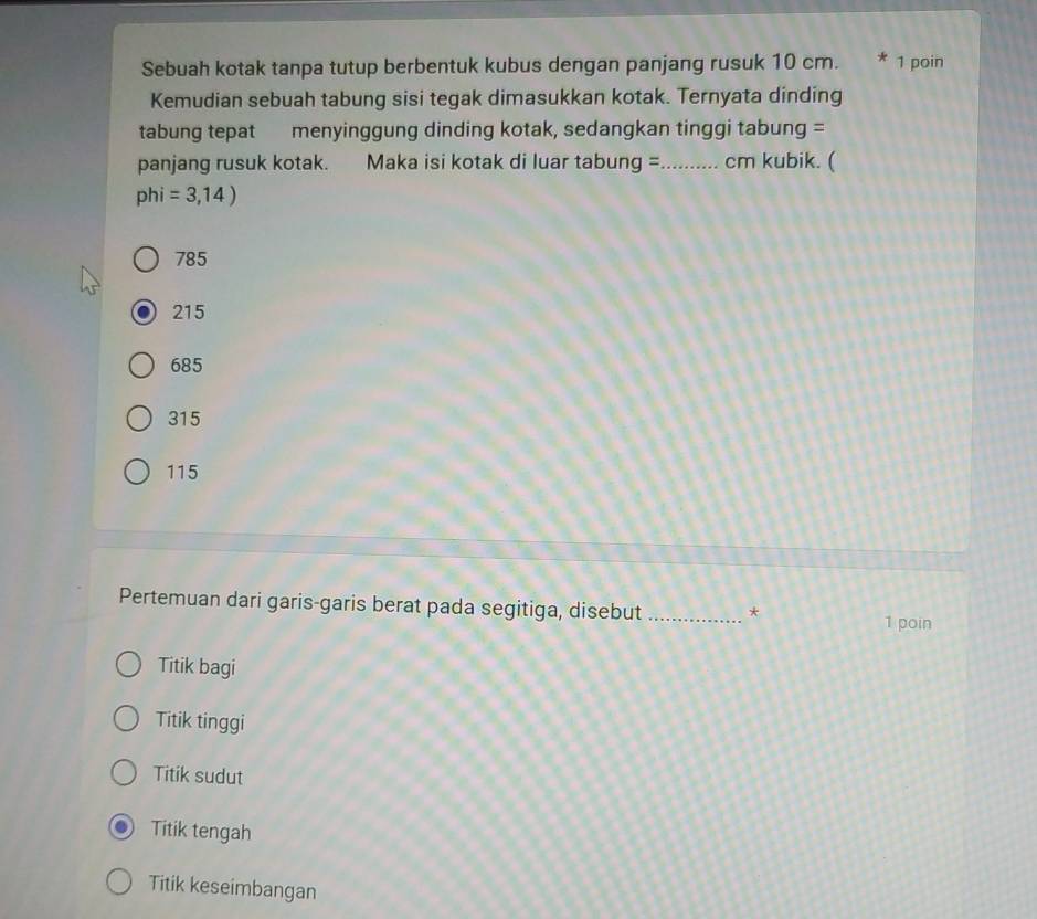 Sebuah kotak tanpa tutup berbentuk kubus dengan panjang rusuk 10 cm. * 1 poin
Kemudian sebuah tabung sisi tegak dimasukkan kotak. Ternyata dinding
tabung tepat menyinggung dinding kotak, sedangkan tinggi tabung =
panjang rusuk kotak. Maka isi kotak di luar tabung = _cm kubik. (
phi=3,14)
785
215
685
315
115
Pertemuan dari garis-garis berat pada segitiga, disebut _*
1 poin
Titik bagi
Titik tinggi
Titik sudut
Titik tengah
Titik keseimbangan