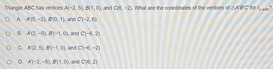 Triangle ABC has vertices A(-2,5), B(1,0) , and C(6,-2). What are the coordinates of the vertices of △ A'B'C' for r_y-axis ?
A. A'(5,-2), B'(0,1) , and C'(-2,6)
B. A'(2,-5), B'(-1,0) , and C'(-6,2)
C. A'(2,5), B'(-1,0) , and C'(-6,-2)
D. A'(-2,-5), B'(1,0) , and C'(6,2)