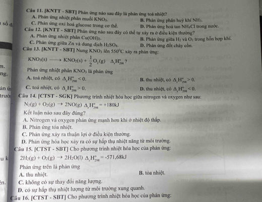 [KNTT - SBT] Phản ứng nào sau đây là phân ứng toả nhiệt?
A. Phản ứng nhiệt phân muối KNO_3. B. Phản ứng phân huý khí NH
C. Phản ứng oxi hoá glucose trong cơ thể. D. Phân ứng hoà tan NH₄Cl trong nước.
1 số đ Câu 12. [K sqrt(11) - SBT] Phán ứng nào sau đây có thể tự xáy ra ở điều kiện thường?
A. Phản ứng nhiệt phân Cu(OH)_2. B. Phản ứng giữa H_2 và O_2
C. Phán ứng giữa Zn và dung dịch H_2SO_4. D. Phân ứng đốt chây cồn. trong hỗn hợp khí.
Câu 13. [KNTT-SBT]Nur KNO_3 lên 550°C xdy y ra phản ứng:
KNO_3(s)to I KNO_2(s)+ 1/2 O_2(g)△ _rH_(2m)° ?
η. Phản ứng nhiệt phân KNO_3 là phán ứng
ng. A. toả nhiệt, có △ _cH_(208)°<0.
B. thu nhiệt, có △ _1H_(2m)°>0.
án ú C. toá nhiệt, có △ _rH_(7n)°>0. D. thu nhiệt, có △ _rH_(298)°<0.
trưở Câu 14. [CTST - SGK] Phương trình nhiệt hóa học giữa nitrogen và oxygen như sau:
N_2(g)+O_2(g)to 2NO(g)△ _rH_(2m)°=+180kJ
Kết luận nào sau đây đúng?
A. Nitrogen và oxygen phản ứng mạnh hơn khi ở nhiệt độ thấp.
B. Phản ứng tỏa nhiệt.
C. Phân ứng xảy ra thuận lợi ở điều kiện thường.
D. Phản ứng hóa học xảy ra có sự hấp thụ nhiệt năng từ môi trường.
Câu 15. [CTST - SBT] Cho phương trình nhiệt hóa học của phản ứng:
u k 2H_2(g)+O_2(g)to 2H_2O(l)△ _rH_(298)°=-571,68kJ
Phản ứng trên là phản ứng
A. thu nhiệt. B. tỏa nhiệt.
n. C. không có sự thay đổi năng lượng.
D. có sự hấp thụ nhiệt lượng từ môi trường xung quanh.
Câu 16. [CTST - SBT] Cho phương trình nhiệt hóa học của phản ứng: