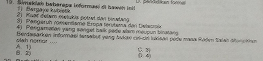 Simaklah beberapa informasi di bawah ini! D. pendidikan formal
1) Bergaya kubistik
2) Kuat dalam melukis potret dan binatang
3) Pengaruh romantisme Eropa terutama dari Delacroix
4) Pengamatan yang sangat balk pada alam maupun binatang
Berdasarkan informasi tersebut yang bukan ciri-ciri lukisan pada masa Raden Saleh ditunjukkan
oleh nomor ....
A. 1) C. 3)
B. 2) D. 4)