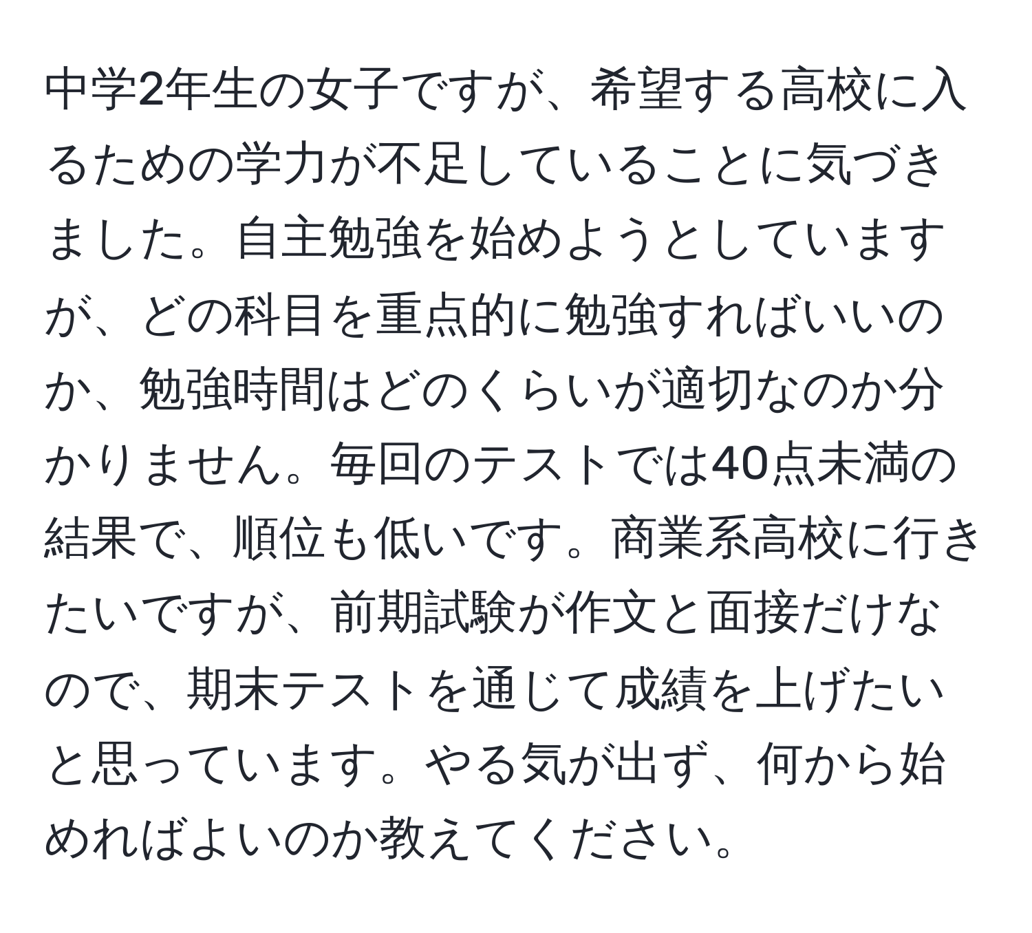 中学2年生の女子ですが、希望する高校に入るための学力が不足していることに気づきました。自主勉強を始めようとしていますが、どの科目を重点的に勉強すればいいのか、勉強時間はどのくらいが適切なのか分かりません。毎回のテストでは40点未満の結果で、順位も低いです。商業系高校に行きたいですが、前期試験が作文と面接だけなので、期末テストを通じて成績を上げたいと思っています。やる気が出ず、何から始めればよいのか教えてください。