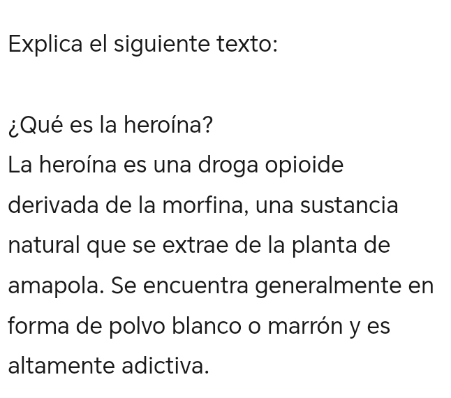 Explica el siguiente texto: 
¿Qué es la heroína? 
La heroína es una droga opioide 
derivada de la morfina, una sustancia 
natural que se extrae de la planta de 
amapola. Se encuentra generalmente en 
forma de polvo blanco o marrón y es 
altamente adictiva.