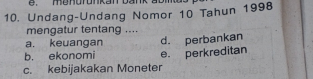 menurunkan bank abia
10. Undang-Undang Nomor 10 Tahun 1998
mengatur tentang ....
a. keuangan d. perbankan
b. ekonomi
e. perkreditan
c. kebijakakan Moneter