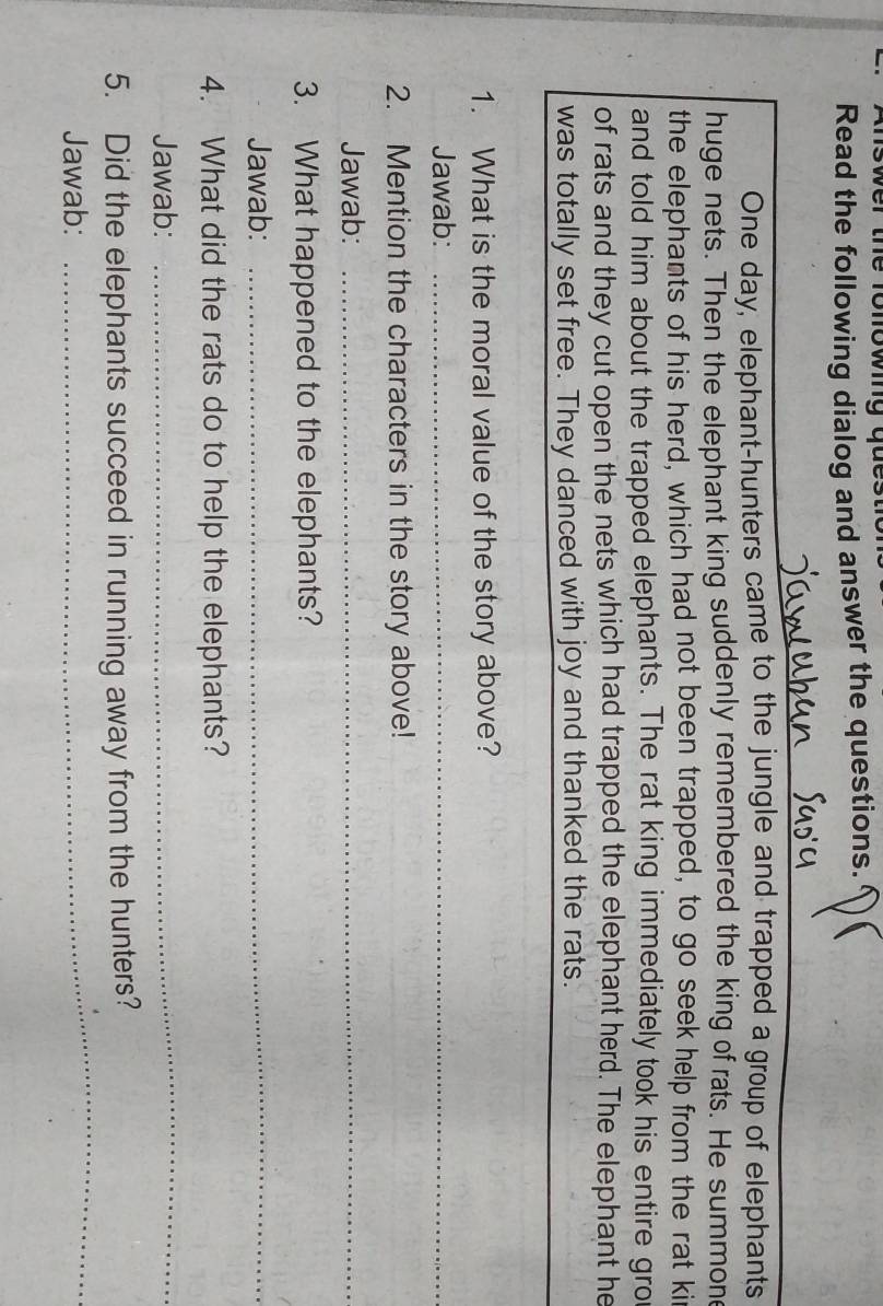 er te ono wg gue 
Read the following dialog and answer the questions. 
One day, elephant-hunters came to the jungle and trapped a group of elephants 
huge nets. Then the elephant king suddenly remembered the king of rats. He summon 
the elephants of his herd, which had not been trapped, to go seek help from the rat ki 
and told him about the trapped elephants. The rat king immediately took his entire gro 
of rats and they cut open the nets which had trapped the elephant herd. The elephant he 
was totally set free. They danced with joy and thanked the rats. 
1. What is the moral value of the story above? 
Jawab:_ 
2. Mention the characters in the story above! 
Jawab:_ 
3. What happened to the elephants? 
Jawab: 
_ 
4. What did the rats do to help the elephants? 
Jawab: 
_ 
_ 
5. Did the elephants succeed in running away from the hunters? 
Jawab: