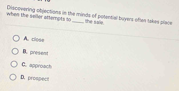 Discovering objections in the minds of potential buyers often takes place
when the seller attempts to _the sale.
A. close
B. present
C. approach
D. prospect