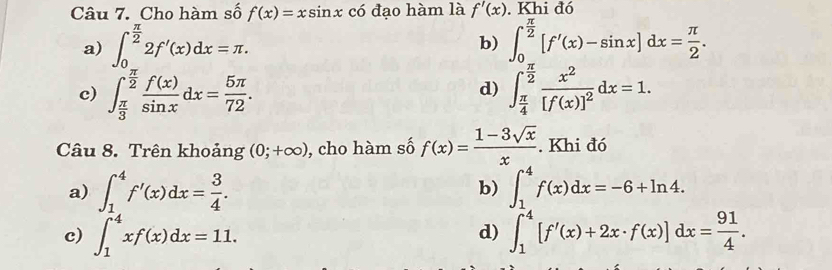 Cho hàm số f(x)=xsin x có đạo hàm là f'(x). Khi đó
a) ∈t _0^((frac π)2)2f'(x)dx=π. ∈t _0^((frac π)2)[f'(x)-sin x]dx= π /2 . 
b)
c) ∈t _ π /3 ^ π /2  f(x)/sin x dx= 5π /72 . ∈t _ π /4 ^ π /2 frac x^2[f(x)]^2dx=1.
d)
Câu 8. Trên khoảng (0;+∈fty ) , cho hàm số f(x)= (1-3sqrt(x))/x . Khi đó
a) ∈t _1^(4f'(x)dx=frac 3)4. ∈t _1^(4f(x)dx=-6+ln 4. 
b)
c) ∈t _1^4xf(x)dx=11. ∈t _1^4[f'(x)+2x· f(x)]dx=frac 91)4. 
d)