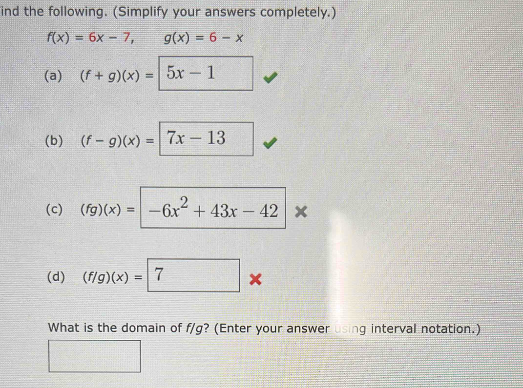 ind the following. (Simplify your answers completely.)
f(x)=6x-7, g(x)=6-x
(a) (f+g)(x)= 5x-1
(b) (f-g)(x)=|7x-13
(c) (fg)(x)=|-6x^2+43x-42 x 
(d) (f/g)(x)=7
What is the domain of f/g? (Enter your answer using interval notation.)