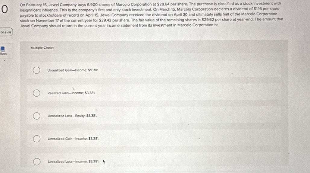 On February 15, Jewel Company buys 6,900 shares of Marcelo Corporation at $28.64 per share. The purchase is classified as a stock investment with
0 insignificant influence. This is the company's first and only stock investment. On March 15, Marcelo Corporation declares a dividend of $1.16 per share
payable to stockholders of record on April 15. Jewel Company received the dividend on April 30 and ultimately sells half of the Marcelo Corporation
stock on November 17 of the current year for $29.42 per share. The fair value of the remaining shares is $29.62 per share at year -end. The amount that
Jewel Company should report in the current- year income statement from its investment in Marcelo Corporation is:
00: 51:14
Multiple Choice
Book
Unrealized Gain—Income; $10,181.
Realized Gain--Income; $3,381.
Unrealized Loss—Equity; $3,381.
Unrealized Gain—Income; $3,381.
Unrealized Loss—Income; $3,381.