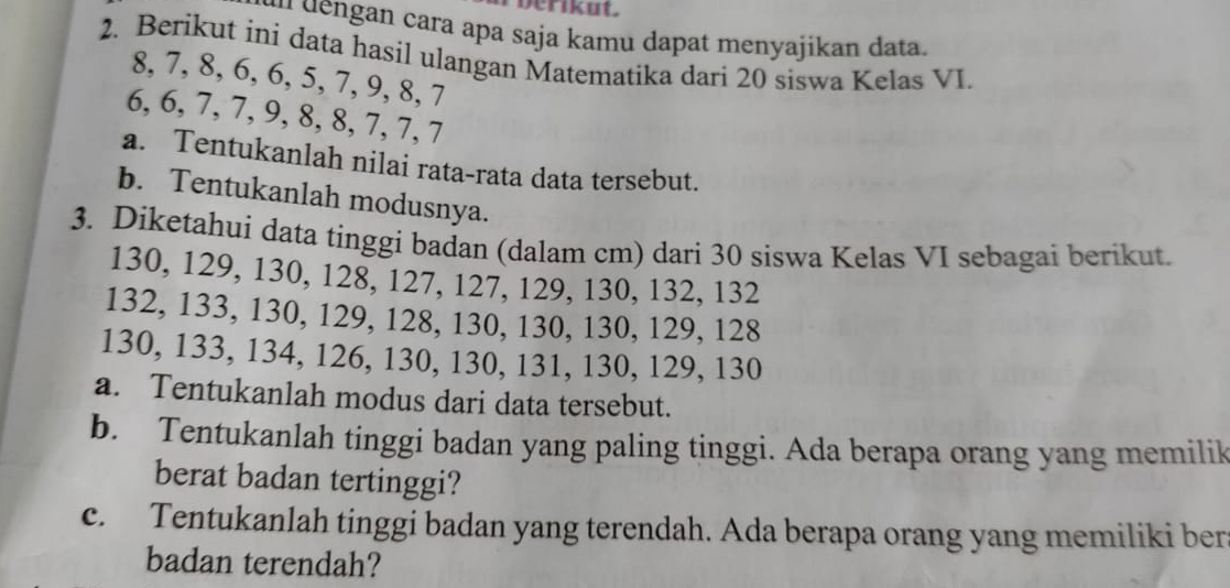 berikut. 
ou dengan cara apa saja kamu dapat menyajikan data. 
2. Berikut ini data hasil ulangan Matematika dari 20 siswa Kelas VI.
8, 7, 8, 6, 6, 5, 7, 9, 8, 7
6, 6, 7, 7, 9, 8, 8, 7, 7, 7
a. Tentukanlah nilai rata-rata data tersebut. 
b. Tentukanlah modusnya. 
3. Diketahui data tinggi badan (dalam cm) dari 30 siswa Kelas VI sebagai berikut.
130, 129, 130, 128, 127, 127, 129, 130, 132, 132
132, 133, 130, 129, 128, 130, 130, 130, 129, 128
130, 133, 134, 126, 130, 130, 131, 130, 129, 130
a. Tentukanlah modus dari data tersebut. 
b. Tentukanlah tinggi badan yang paling tinggi. Ada berapa orang yang memilik 
berat badan tertinggi? 
c. Tentukanlah tinggi badan yang terendah. Ada berapa orang yang memiliki ber 
badan terendah?