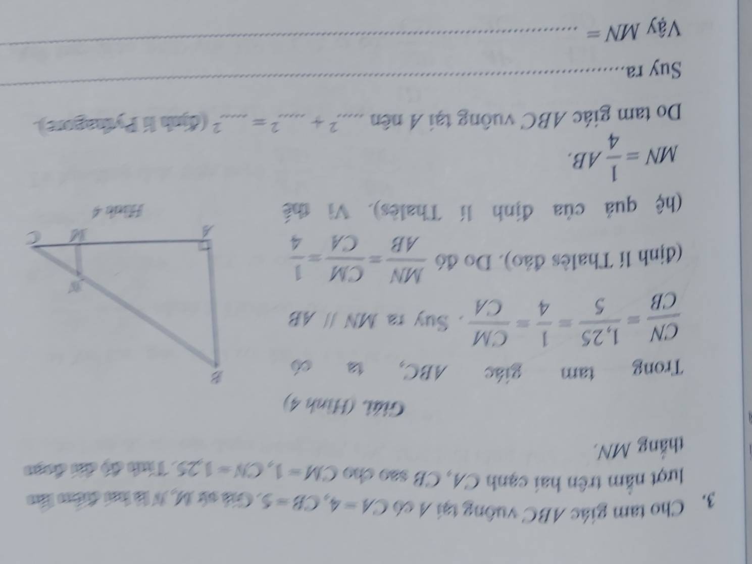 Cho tam giác ABC vuống tại A có CA=4, CB=5 : Giả cử M, N là ha điểm láo 
lượt nằm trên hai cạnh CA, CB sao cho CM=1, CN=1.25. Tính độ đhi đoạo 
thắng MN. 
Giải. (Hình 4) 
Trong tam giác ABC, 1
 CN/CB = (1,25)/5 = 1/4 = CM/CA . Suy ra MNparallel AB
(định lí Thalès đảo). Do đó  MN/AB = CM/CA = 1/4 
(hệ quả của định lí Thalès). Vì thế Hide 4
MN= 1/4 AB. 
Do tam giác ABC vuông tại A nên ..... 2+...^...+...^2=...^2 (định li Pythagore). 
Suy ra 
_ 
Vậy MN=
_