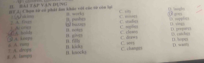 p: em aren, em e r
IL bài tập vận Dụng
BT 1: Chọn từ có phát âm khác với các từ còn lại D. laughs
1 Oskims B. works C. sits D goes
2. A. fixes B. pushes C. misses
B buzzes C. studies D. supplies
D. sings
3. A cries
4. A. holds B. notes C. replies D. prepares
B. gives C. cleans
C. draws D. catches
§ A. keeps B. fills
6. A. runs C. see$ D. hopes
7. A. drops B. kicks C. changes D. wants
8. A. lamps B. knocks