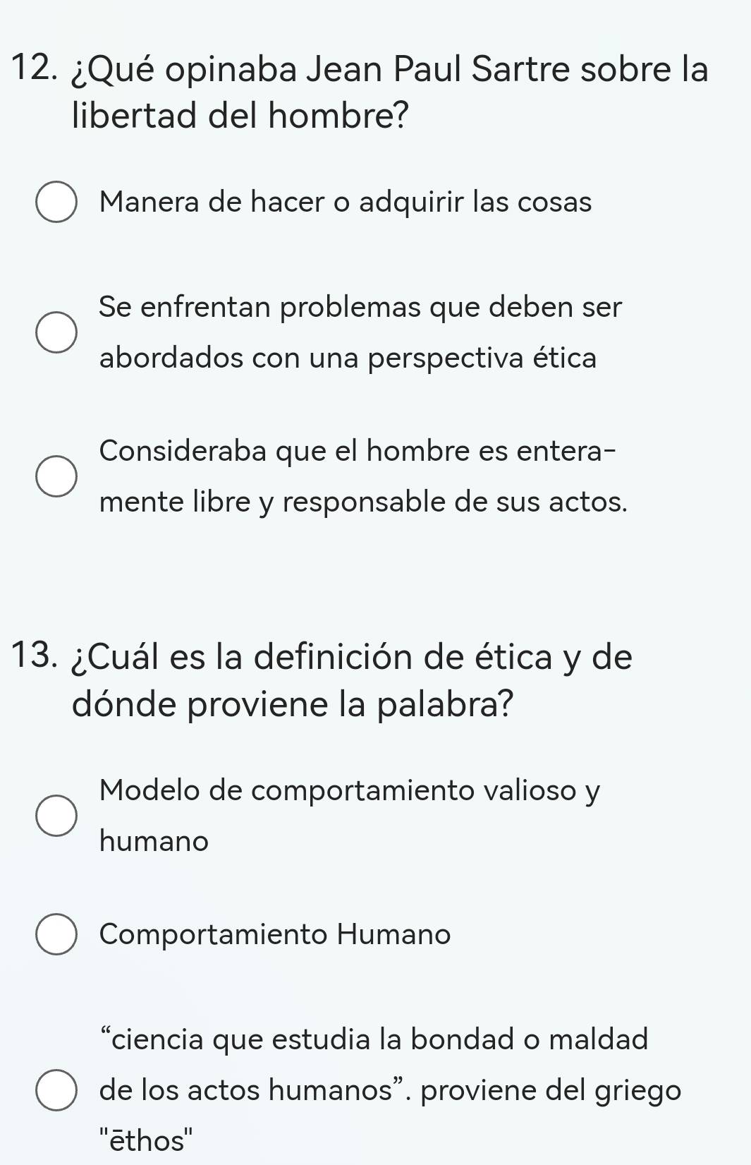 ¿Qué opinaba Jean Paul Sartre sobre la
libertad del hombre?
Manera de hacer o adquirir las cosas
Se enfrentan problemas que deben ser
abordados con una perspectiva ética
Consideraba que el hombre es entera-
mente libre y responsable de sus actos.
13. ¿Cuál es la definición de ética y de
dónde proviene la palabra?
Modelo de comportamiento valioso y
humano
Comportamiento Humano
“ciencia que estudia la bondad o maldad
de los actos humanos". proviene del griego
''ēthos''