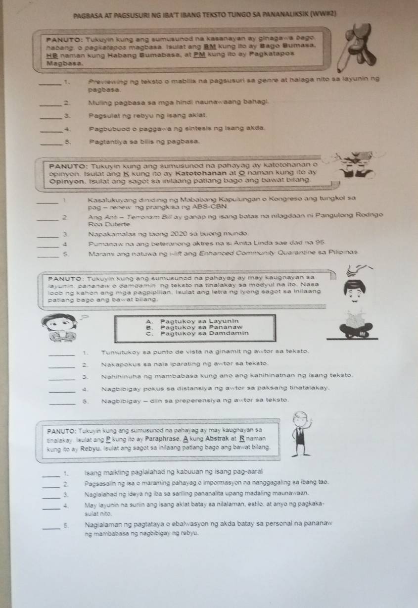 PAGBASA AT PAGSUSURI NG IBA’T IBANG TEKSTO TUNGO SA PANANALIKSIK (WW#2)
PANUTO: Tukuyin kung ang sumusunod na kasanayan ay ginagawa bago.
habang, o pagkatapos magbasa. Isulat ang BM kung ito ay Bago Bumasa,
HB naman kung Habang Bumabasa, at PM kung ito ay Pagkatapos
Magbasa.
_1. Previewing ng teksto o mabilis na pagsusuri sa genre at halaga nito sa layunin ng
pagbasa.
_: Muling pagbasa sa mga hindi naunawaang bahagi.
3. Pagsulat ng rebyu ng isang akiat
_4. Pagbubuod o paggawa ng sintesis ng isang akda.
_5. Pagtantiya sa bilis ng pagbasa.
PANUTO: Tukuyin kung ang sumusunod na pahayag ay katotohanan o
opinyon. Isulat ang K kung ito ay Katotohanan at O naman kung ito ay
Opinyon, Isulat ang sagot sa inilaang patlang bago ang bawat bilang.
_1 Kasalukuyang dinidinig ng Mababang Kapulungan o Kongreso ang tungkol sa
pag - renew ng prangkisa ng ABS-CBN
_
2  Ang Ant - Terronsm Bill ay ganap ng isang batas na nilagdaan ni Pangulong Rodngo
Roa Duterte
_3. Napakamalas ng taong 2020 sa buong mundo
_4 Pumanaw na ang beteranong aktres na si Anita Linda sae dad na 95.
_5  Marami ang natuwa ng i-lift ang Enhanced Community Quarantine sa Pilipinas
PANUTO: Tukuyin kung ang sumusunod na pahayag ay may kaugnayan sa
Sayunin, pananaw o damdamin ng teksto na tinalakay sa modyul na ito. Nasa
loob ng kahon ang mga pagpipilian. Isulat ang letra ng lyong sagot sa inilaan
patiang bago ang bawat bilang.
A. Pagtukoy sa Layunin
B. Pagtukoy sa Pananaw
C. Pagtukoy sa Damdamin
_1. Tumutukoy sa punto de vista na ginamit ng awtor sa teksto.
_2. Nakapokus sa nais iparating ng awtor sa teksto.
_3. Nahihinuha ng mambabasa kung ano ang kahihinatnan ng isang teksto.
_4. Nagbibigay pokus sa distanslya ng awtor sa paksang tinatalakay.
_5. Nagbibigay - diin sa preperensiya ng awtor sa teksto.
PANUTO: Tukuyin kung ang sumusunod na pahayag ay may kaugnayan sa
nalakay. Isulat ang B kung ito ay Paraphrase. A kung Abstrak at Rnaman
kung ito ay Rebyu. Isulat ang sagot sa inilaang patlang bago ang bawat bilang
1. Isang maikling paglalahad ng kabuuan ng isang pag-aaral
_2. Pagsasalin ng isa o maraming pahayag o impormasyon na nanggagaling sa ibang tao.
_
3. Naglalahad ng ideya ng iba sa sariling pananalita upang madaling maunawaan.
_4. May layunin na suriin ang isang aklat batay sa nilalaman, estilo, at anyo ng pagkaka-
sulat nito.
_
5. Nagialaman ng pagtataya o ebalwasyon ng akda batay sa personal na pananaw
ng mambabasa ng nagbibigay ng rebyu.