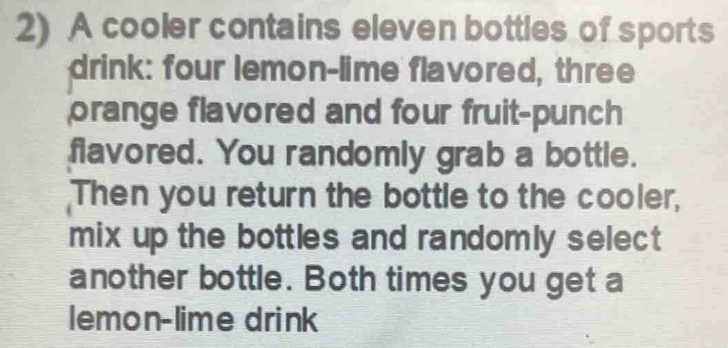 A cooler contains eleven bottles of sports 
drink: four lemon-lime flavored, three 
orange flavored and four fruit-punch 
flavored. You randomly grab a bottle. 
Then you return the bottle to the cooler, 
mix up the bottles and randomly select 
another bottle. Both times you get a 
lemon-lime drink