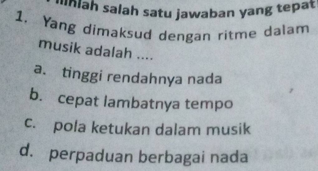 uniah salah satu jawaban yang tepat
1. Yang dimaksud dengan ritme dalam
musik adalah ....
a. tinggi rendahnya nada
b. cepat lambatnya tempo
c. pola ketukan dalam musik
d. perpaduan berbagai nada