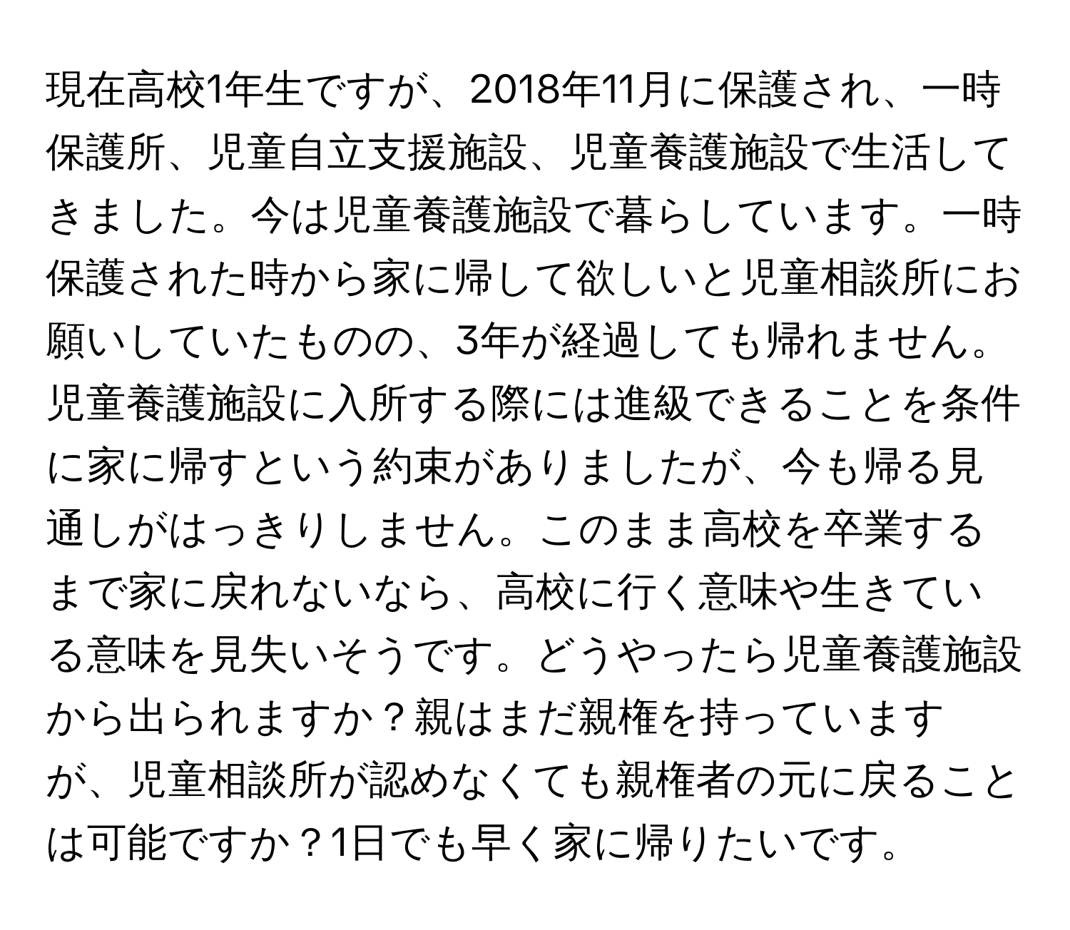 現在高校1年生ですが、2018年11月に保護され、一時保護所、児童自立支援施設、児童養護施設で生活してきました。今は児童養護施設で暮らしています。一時保護された時から家に帰して欲しいと児童相談所にお願いしていたものの、3年が経過しても帰れません。児童養護施設に入所する際には進級できることを条件に家に帰すという約束がありましたが、今も帰る見通しがはっきりしません。このまま高校を卒業するまで家に戻れないなら、高校に行く意味や生きている意味を見失いそうです。どうやったら児童養護施設から出られますか？親はまだ親権を持っていますが、児童相談所が認めなくても親権者の元に戻ることは可能ですか？1日でも早く家に帰りたいです。