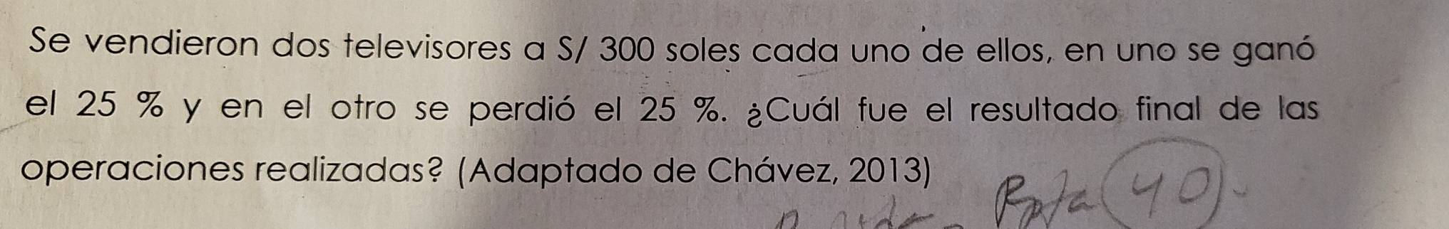 Se vendieron dos televisores a S/ 300 soles cada uno de ellos, en uno se ganó 
el 25 % y en el otro se perdió el 25 %. ¿Cuál fue el resultado final de las 
operaciones realizadas? (Adaptado de Chávez, 2013)