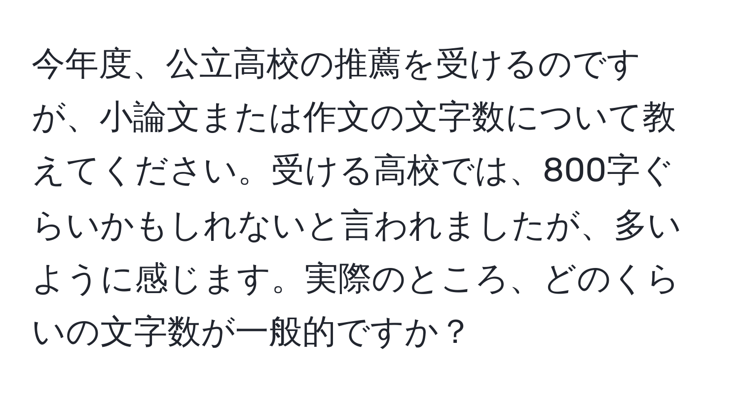 今年度、公立高校の推薦を受けるのですが、小論文または作文の文字数について教えてください。受ける高校では、800字ぐらいかもしれないと言われましたが、多いように感じます。実際のところ、どのくらいの文字数が一般的ですか？