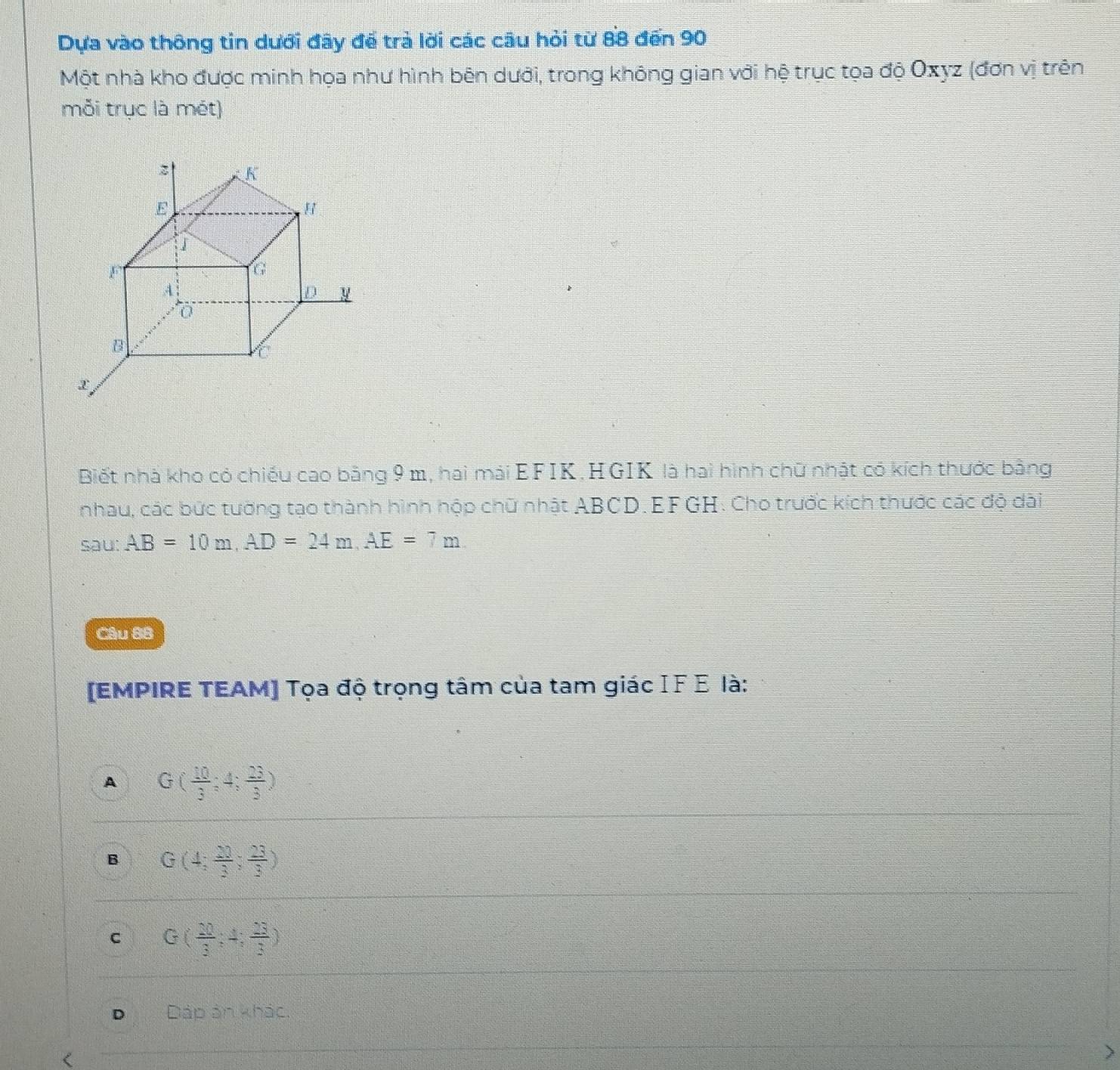Dựa vào thông tin dưới đây để trả lời các câu hỏi từ 88 đến 90
Một nhà kho được minh họa như hình bên dưới, trong không gian với hệ trục tọa độ Oxyz (đơn vị trên
mỗi trục là mét)
Biết nhà kho có chiếu cao bằng 9 m, hai mái EFIK. HGIK là hai hình chữ nhật có kích thước bằng
nhau, các bức tường tạo thành hình hộp chữ nhật ABCD.EFGH. Cho trước kích thước các độ dài
sau: AB=10m,AD=24m,AE=7m
Câu 8B
[EMPIRE TEAM] Tọa độ trọng tâm của tam giác IF Ε là:
A G( 10/3 ;4; 23/3 )
B G(4; 23/3 ; 23/3 )
C G( 20/3 ,4, 23/3 )
D Đáp ản khác.
