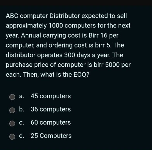 ABC computer Distributor expected to sell
approximately 1000 computers for the next
year. Annual carrying cost is Birr 16 per
computer, and ordering cost is birr 5. The
distributor operates 300 days a year. The
purchase price of computer is birr 5000 per
each. Then, what is the EOQ?
a. 45 computers
b. 36 computers
c. 60 computers
d. 25 Computers