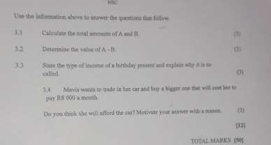 NSC 
Use the information above to answer the questions that follow. 
3.1 Calculate the total amounts of A and B. (3) 
3.2 Determine the value of A= B. (3) 
3.3 State the type of income of a birthday present and explain why it is so 
called. (3) 
3.4 Mavis wants to trade in her car and buy a bigger one that will cost her to 
pay R8 000 a month. 
Do you think she will afford the car? Motivate your answer with a reason. (3) 
12 
TOTAL MARKS [50]