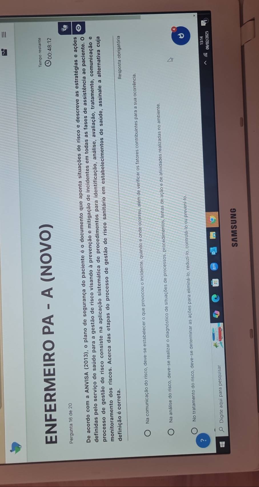 ENFERMEIRO PA - A (NOVO) Tempo restante
00:48:12
Pergunta 16 de 20
De acordo com a ANVISA (2013), o plano de segurança do paciente é o documento que aponta situações de risco e descreve as estratégias e ações o
definidas pelo serviço de saúde para a gestão de risco visando à prevenção e mitigação de incidentes em todas as fases de assistência ao paciente. O
processo de gestão de risco consiste na aplicação sistemática de procedimentos para identificação, análise, avaliação, tratamento, comunicação e
monitoramento dos riscos. Acerca das etapas do processo de gestão de risco sanitário em estabelecimentos de saúde, assinale a alternativa cuja
definição é correta. Resposta obrigatória
Na comunicação do risco, deve-se estabelecer o que provocou o incidente, quando e onde ocorreu, além de verificar os fatores contribuintes para a sua ocorrência.
Na análise do risco, deve-se realizar o diagnóstico de situações de processos, procedimentos, linhas de ação e de atividades realizadas no ambiente
No tratamento do risco, deve-se determinar as ações para eliminá-lo, reduzi-lo, controlá-lo ou preveni-lo.
?
13:14
09/02/2025
1 Digite aqui para pesquisar
SAMSUNG