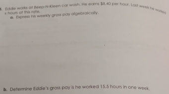 Eddle works at Beep-N-Kleen car wash. He earns $8.40 per hour. Last week he worked
x hours at this rate. a. Express his weekly gross pay algebraically. 
b. Defermine Eddie's gross pay is he worked 15.5 hours in one week.