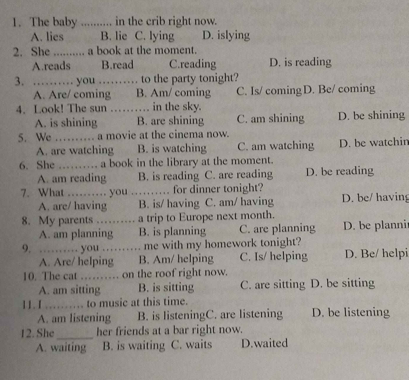 The baby ......... in the crib right now.
A. lies B. lie C. lying D. islying
2. She ......... a book at the moment.
A.reads B.read C.reading D. is reading
3. …… you …… to the party tonight?
A. Are/ coming B. Am/ coming C. Is/ coming D. Be/ coming
4. Look! The sun …… in the sky.
A. is shining B. are shining C. am shining D. be shining
5. We .. a movie at the cinema now.
A. are watching B. is watching C. am watching D. be watchin
6. She …… a book in the library at the moment.
A. am reading B. is reading C. are reading D. be reading
7. What …… you …… for dinner tonight?
A. are/ having B. is/ having C. am/ having
D. be/ having
8. My parents …… a a trip to Europe next month.
A. am planning B. is planning C. are planning D. be planni
9. …… you …… me with my homework tonight?
A. Are/ helping B. Am/ helping C. Is/ helping
D. Be/ helpi
10. The cat …… on the roof right now.
A. am sitting B. is sitting C. are sitting D. be sitting
11. 1 _to music at this time.
. 
A. am listening B. is listeningC. are listening D. be listening
12. She _her friends at a bar right now.
A. waiting B. is waiting C. waits D.waited