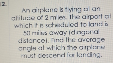 An airplane is flying at an 
altitude of 2 miles. The airport at 
which it is scheduled to land is
50 miles away (diagonal 
distance). Find the average 
angle at which the airplane 
must descend for landing.