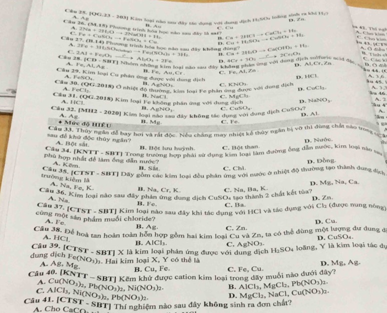 [QG,23-203]
A. Ag J Kim loại nào sau đây tác dụng với dung dịch 11:50 loãng sinh ra khi 11_2
D. Zn.
B. Au
A. C. Cu
ia 42. Thi ngh A. Cho kim C. Cho kim
C.
Câu 26. (M.15) Phương trình hóa học não sau đây là sai? Ca+2HClto CaCl_2+H_2 Cu+H_2SO_4to CuSO_4+H_2 A. Ở điềo
Câu 27.(B.14) Fe+CuSO_4to FeSO_4+Cu 2Na+2H_2Oto 2NaOH+H_2
B.
D.
u 43. [ □^(□)
A. (ramss trình hóa học nào sau đây không dong?
C.
Câu 28.[CD-SBT] 2Al+Fe_2O_3xrightarrow I^2Al_2O_3+2Fe 2Fe+3H_2SO_4(lase)to Fe_2(SO_4)_3+3H_2 B. Ca+2H_2Oto Ca(OH)_3+H_2. 4Cr+3O_2xrightarrow r2Cr_2O_3
B. Tính cí
D.
C. Các k
*  Nhóm những kim loai não sau đây không phản ứng với dung dịch sulfuric acid đặc s D. Ở đ
D.Al,Cr,Zn
A. Fe,Al,Ag B. Fe, Au, Cr C. Fe,Al,Zn
u 44. (
Câu 29.1 Kim loại Cu phân ứng được với dung dịch
D. HCl. A. 3,6
A. FeSO_4 B. AgNOy C. KNO_3.
âu 45.
c với dung dịch
D. CuCl_2. A. 32
Câu 3 .(QG 2018) Ở nhiệt độ thường, kim loại Fe phản ở âu 46
A. FeCl_2.
B. NaCl. C. MgCl_2 A. 2
Câu 31.(QG.2018) 8) Kim loại Fe không phán ứng với dung dịch  u 4
HC1.
D. NaNO_3.
B. AgNO_3 C. CuSO_4
Câu 32. [ [MH2-2020] Kim loại nào sau đây không tác dụng với dung dịch CuSO₄?
D. Al
A.
âu
A. Ag. B. Mg.
C. Fe.
Mức độ HIÊU
a ga
Câu 33. Thủy ngân đễ bay hơi và rất độc. Nếu chăng may nhiệt kế thủy ngân bị vỡ thi dùng chất nào trong đgô
sau đề khứ độc thủy ngân?
D. Nước. h
A. Bột sắt. B. Bột lưu huỳnh. C. Bột than.
Câu 34. [KNTT - SBT] Trong trường hợp phải sử dụng kim loại làm đường ống dẫn nước, kim loại nào sau
phù hợp nhất đề làm ống dẫn nước?
D. Đồng
A. Këm.
B. Sắt. C. Chì.
Câu 35. [CTST - SBT] Dãy gồm các kim loại đều phân ứng với nước ở nhiệt độ thường tạo thành dụng dịch
D. Mg, Na, Ca.
trường kièm là A. Na, Fe, K. B. Na, Cr, K. C. Na, Ba, K.
Câu 36. Kim loại nào sau đây phản ứng dung dịch CuSO4 tạo thành 2 chất kết tủa?
A. Na,
D. Zn.
B. Fe, C. Ba.
Câu 37. [C'] 55° T - SBTJ Kim loại nào sau đây khi tác dụng với HCl và tác dụng với Cl_2 (được nung nóng)
cùng một sản phẩm muối chloride?
A. Fe.
B. Ag.
C. Zn. D. Cu.
Cầu 38. Để hoà tan hoàn toàn hỗn hợp gồm hai kim loại Cu và Zn, ta có thể dùng một lượng dư dung đ
A. HCl.
D. CuSO₄.
Câu 39.
B. AICI C. AgNO_3.
dung dịch [CTST-SBT]X là kim loại phản ứng được với dung dịch H_2SO_4 loãng, Y là kim loại tác dự
A. Ag, Mg Fe(NO_3)_3. Hai kim loại X, Y có thể là
B. Cu, Fe. C. Fe, Cu. D. Mg, Ag.
Câu 40. [KN TT-SBT Kẽm khử được cation kim loại trong dãy muối nào dưới đây?
A.
C.
Câu 41.[CTST-S AlCl_3,Ni(NO_3)_2,Pb(NO_3)_2. Cu(NO_3)_2,Pb(NO_3)_2,Ni(NO_3)_2.
B. AlCl_3,MgCl_2,Pb(NO_3)_2.
D. MgCl_2 NaCl, Cu(NO_3)_2.
A. Cho CaCO_2 - SBT] Thí nghiệm nảo sau đây không sinh ra đơn chất?