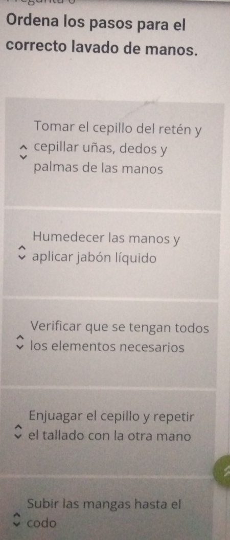 Ordena los pasos para el 
correcto lavado de manos. 
Tomar el cepillo del retén y 
cepillar uñas, dedos y 
palmas de las manos 
Humedecer las manos y 
aplicar jabón líquido 
Verificar que se tengan todos 
los elementos necesarios 
Enjuagar el cepillo y repetir 
el tallado con la otra mano 
Subir las mangas hasta el 
codo