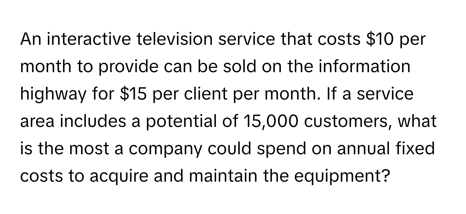 An interactive television service that costs $10 per month to provide can be sold on the information highway for $15 per client per month. If a service area includes a potential of 15,000 customers, what is the most a company could spend on annual fixed costs to acquire and maintain the equipment?