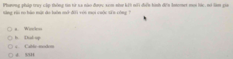 Phương pháp truy cập thông tin từ xa nào được xem như kết nổi điển hình đến Internet mọi lúc, nó làm gia
tăng rủi ro bảo mật do luôn mở đối với mọi cuộc tấn công ?
a. Wireless
b. Dial-up
c. Cable-modem
d. SSH