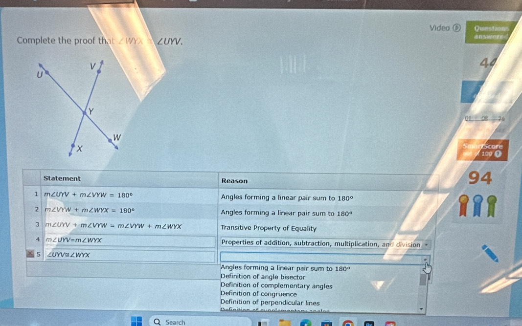 Video ⑥ Questions
Complete the proof that ∠ WYX≌ UYV. answere 
44
01 70
Score
100
Statement Reason
94
1 m∠ UYV+m∠ VYW=180° Angles forming a linear pair sum to 180°
2 m∠ VYW+m∠ WYX=180° Angles forming a linear pair sum to 180°
3 m∠ UYV+m∠ VYW=m∠ VYW+m∠ WYX Transitive Property of Equality
4 m∠ UYV=m∠ WYX Properties of addition, subtraction, multiplication, and division
5 ∠ UYV≌ ∠ WYX
Angles forming a linear pair sum to 180°
Definition of angle bisector
Definition of complementary angles
Definition of congruence
Definition of perpendicular lines
Search