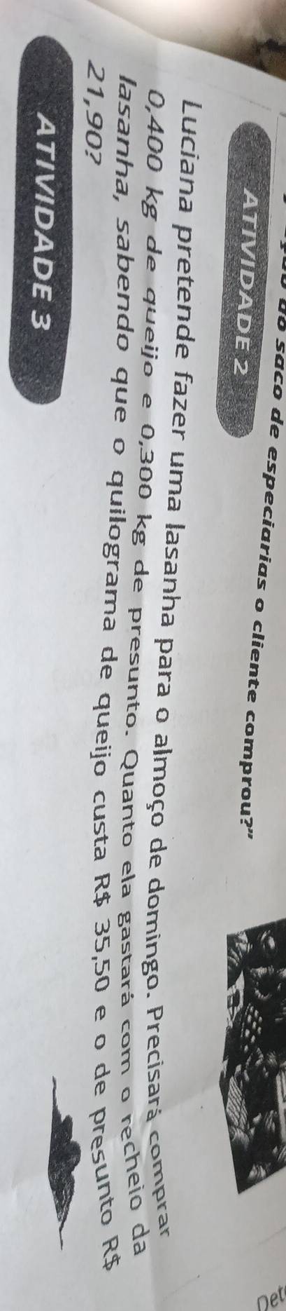 do saco de especiarias o cliente comprou?" 
ATIVIDADE 2 
Luciana pretende fazer uma lasanha para o almoço de domingo. Precisará comprar
0,400 kg de queijo e 0,300 kg de presunto. Quanto ela gastará com o recheio da 
lasanha, sabendo que o quilograma de queijo custa R$ 35,50 e o de presunto R$
21,90? 
ATIVIDADE 3