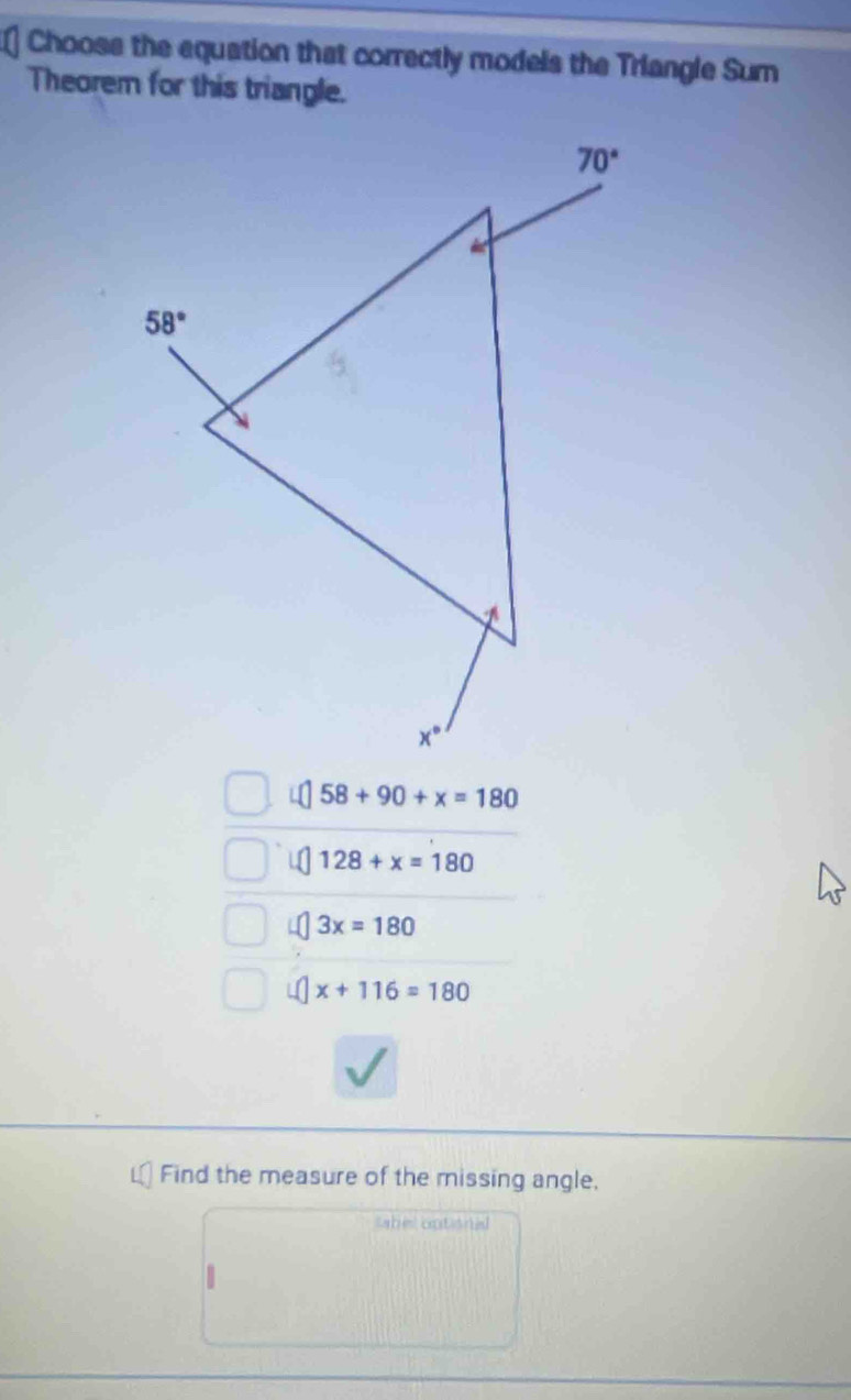 Chooss the equation that correctly models the Triangle Sum
Theorem for this triangle.
58+90+x=180
128+x=180
4 3x=180
4 x+116=180
Find the measure of the missing angle,
labe optional