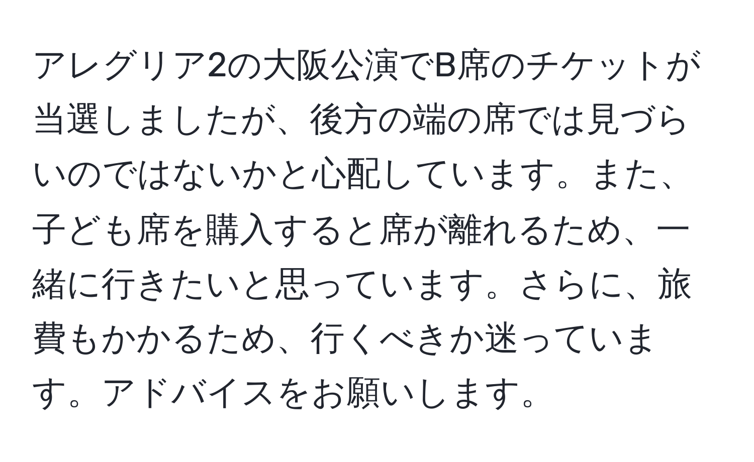 アレグリア2の大阪公演でB席のチケットが当選しましたが、後方の端の席では見づらいのではないかと心配しています。また、子ども席を購入すると席が離れるため、一緒に行きたいと思っています。さらに、旅費もかかるため、行くべきか迷っています。アドバイスをお願いします。