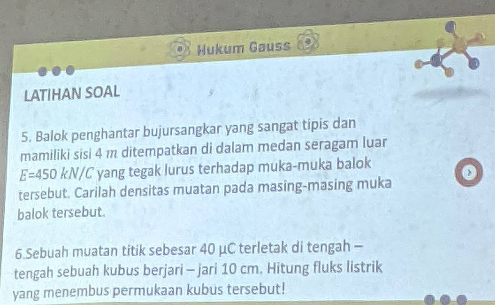 Hukum Gauss 
LATIHAN SOAL 
5. Balok penghantar bujursangkar yang sangat tipis dan 
mamiliki sisi 4 m ditempatkan di dalam medan seragam luar
E=450 KN/C yang tegak lurus terhadap muka-muka balok 
tersebut. Carilah densitas muatan pada masing-masing muka 
balok tersebut. 
6.Sebuah muatan titik sebesar 40 μC terletak di tengah - 
tengah sebuah kubus berjari - jari 10 cm. Hitung fluks listrik 
yang menembus permukaan kubus tersebut!