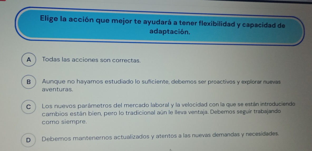 Elige la acción que mejor te ayudará a tener flexibilidad y capacidad de
adaptación.
A  Todas las acciones son correctas.
B  Aunque no hayamos estudiado lo suficiente, debemos ser proactivos y explorar nuevas
aventuras.
C Los nuevos parámetros del mercado laboral y la velocidad con la que se están introduciendo
cambios están bien, pero lo tradicional aún le lleva ventaja. Debemos seguir trabajando
como siempre.
D Debemos mantenernos actualizados y atentos a las nuevas demandas y necesidades.