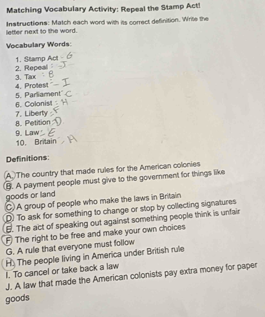 Matching Vocabulary Activity: Repeal the Stamp Act!
Instructions: Match each word with its correct definition. Write the
letter next to the word.
Vocabulary Words:
1. Stamp Act
2. Repeal
3. Tax
4. Protest
5. Parliament
6. Colonist
7. Liberty
8. Petition
9. Law
10. Britain
Definitions:
A. The country that made rules for the American colonies
B. A payment people must give to the government for things like
goods or land
C. A group of people who make the laws in Britain
D. To ask for something to change or stop by collecting signatures
6. The act of speaking out against something people think is unfair
F The right to be free and make your own choices
G. A rule that everyone must follow
H. The people living in America under British rule
I. To cancel or take back a law
J. A law that made the American colonists pay extra money for paper
goods