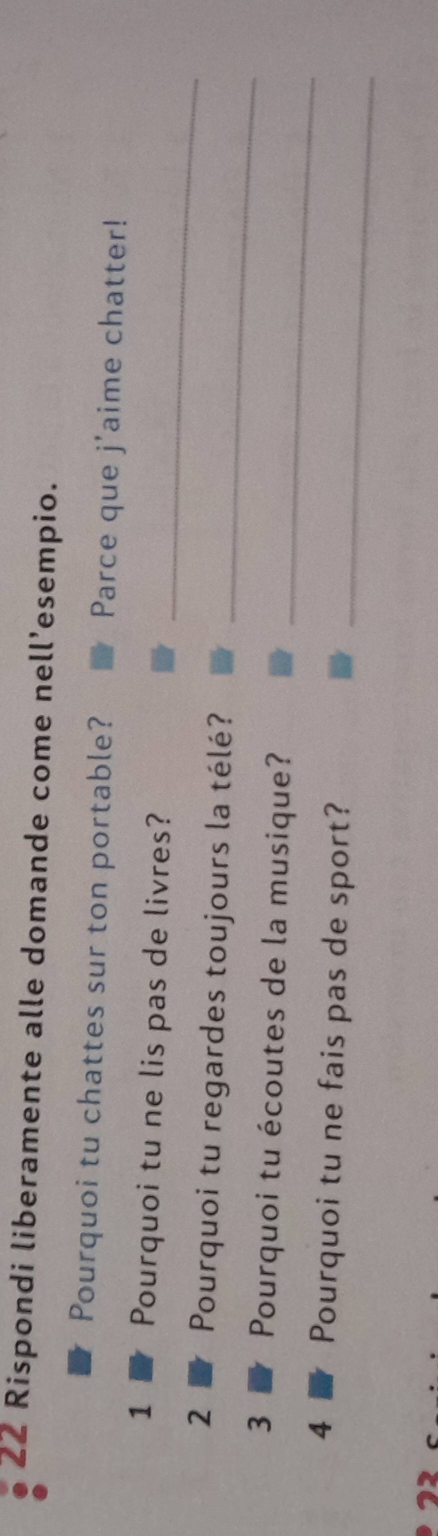 Rispondi liberamente alle domande come nell’esempio. 
Pourquoi tu chattes sur ton portable? Parce que j'aime chatter! 
_ 
1 Pourquoi tu ne lis pas de livres? 
_ 
2 Pourquoi tu regardes toujours la télé? 
_ 
3 Pourquoi tu écoutes de la musique? 
_ 
4 Pourquoi tu ne fais pas de sport?