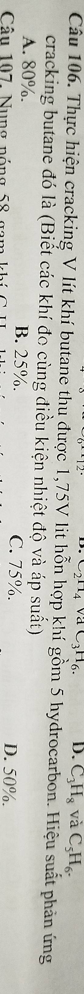 D. C_3H_8 và C_5H_6. 
Câu 106. Thực hiện cracking V lít khí butane thu được 1,75V lit hỗn hợp khí gồm 5 hydrocarbon. Hiệu suất phản ứng
cracking butane đó là (Biết các khí đo cùng điều kiện nhiệt độ và áp suất)
A. 80%. B. 25%. C. 75%.
Câu 107. Nu ng nóng 58 g k
D. 50%.